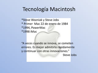 Tecnología Macintosh
*Steve Wozniak y Steve Jobs
* Primer Mac 22 de enero de 1984
*1994, PowerMac
*1998 iMac


“A veces cuando se innova, se cometen
errores. Es mejor admitirlo rápidamente
y continuar con otras innovaciones.”
                                Steve Jobs
 