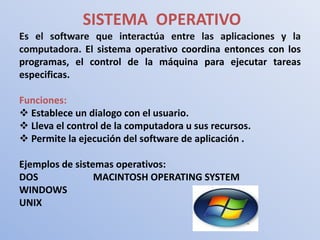 SISTEMA OPERATIVO
Es el software que interactúa entre las aplicaciones y la
computadora. El sistema operativo coordina entonces con los
programas, el control de la máquina para ejecutar tareas
especificas.

Funciones:
 Establece un dialogo con el usuario.
 Lleva el control de la computadora u sus recursos.
 Permite la ejecución del software de aplicación .

Ejemplos de sistemas operativos:
DOS              MACINTOSH OPERATING SYSTEM
WINDOWS
UNIX
 
