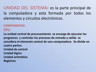 UNIDAD DEL SISTEMA: es la parte principal de
la computadora y esta formada por todos los
elementos y circuitos electrónicos.
COMPONENTES:
CPU
La unidad central de procesamiento se encarga de ejecutar los
programas y controlar los procesos de entrada y salida se
considera el elemento central de una computadora. Se divide en
cuatro partes:
Unidad de control
Unidad lógica
Unidad aritmética
Registros
 