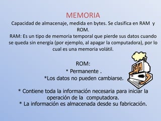 MEMORIA
 Capacidad de almacenaje, medida en bytes. Se clasifica en RAM y
                               ROM.
RAM: Es un tipo de memoria temporal que pierde sus datos cuando
se queda sin energía (por ejemplo, al apagar la computadora), por lo
                    cual es una memoria volátil.

                              ROM:
                        * Permanente .
                *Los datos no pueden cambiarse.

    * Contiene toda la información necesaria para iniciar la
                operación de la computadora.
    * La información es almacenada desde su fabricación.
 