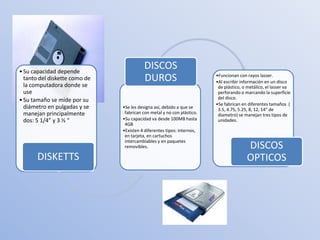 • Su capacidad depende
                                         DISCOS
  tanto del diskette como de             DUROS                          •Funcionan con rayos lasser.
                                                                        •Al escribir información en un disco
  la computadora donde se                                                de plástico, o metálico, el lasser va
  use                                                                    perforando o marcando la superficie
• Su tamaño se mide por su                                               del disco.
                                                                        •Se fabrican en diferentes tamaños (
  diámetro en pulgadas y se    •Se les designa así, debido a que se      3.5, 4.75, 5.25, 8, 12, 14” de
  manejan principalmente        fabrican con metal y no con plástico.    diametro) se manejan tres tipos de
  dos: 5 1/4” y 3 ½ “          •Su capacidad va desde 100MB hasta        unidades.
                                4GB
                               •Existen 4 diferentes tipos: internos,
                                en tarjeta, en cartuchos
                                intercambiables y en paquetes
                                removibles.                                            DISCOS
       DISKETTS                                                                        OPTICOS
 
