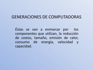 GENERACIONES DE COMPUTADORAS

 Éstas se van a enmarcar por los
 componentes que utilizan, la reducción
 de costos, tamaño, emisión de calor,
 consumo de energía, velocidad y
 capacidad.
 
