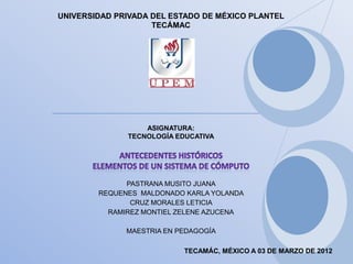 UNIVERSIDAD PRIVADA DEL ESTADO DE MÉXICO PLANTEL
                    TECÁMAC




                  ASIGNATURA:
              TECNOLOGÍA EDUCATIVA




              PASTRANA MUSITO JUANA
        REQUENES MALDONADO KARLA YOLANDA
               CRUZ MORALES LETICIA
          RAMIREZ MONTIEL ZELENE AZUCENA

              MAESTRIA EN PEDAGOGÍA

                           TECAMÁC, MÉXICO A 03 DE MARZO DE 2012
 