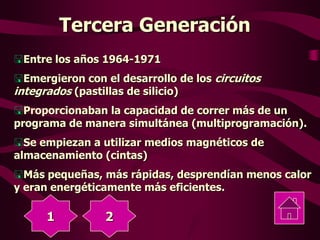 Tercera Generación
Entre los años 1964-1971
Emergieron con el desarrollo de los circuitos
integrados (pastillas de silicio)
Proporcionaban la capacidad de correr más de un
programa de manera simultánea (multiprogramación).
Se empiezan a utilizar medios magnéticos de
almacenamiento (cintas)
Más pequeñas, más rápidas, desprendían menos calor
y eran energéticamente más eficientes.
1 2