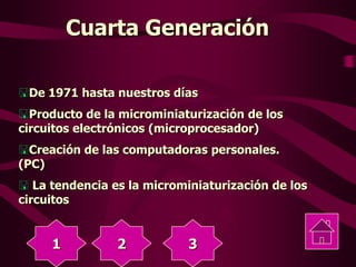 Cuarta Generación
De 1971 hasta nuestros días
Producto de la microminiaturización de los
circuitos electrónicos (microprocesador)
Creación de las computadoras personales.
(PC)
La tendencia es la microminiaturización de los
circuitos
1 2 3