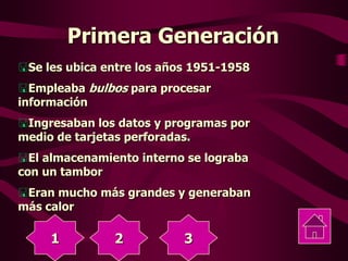 Primera Generación
Se les ubica entre los años 1951-1958
Empleaba bulbos para procesar
información
Ingresaban los datos y programas por
medio de tarjetas perforadas.
El almacenamiento interno se lograba
con un tambor
Eran mucho más grandes y generaban
más calor
1 2 3
