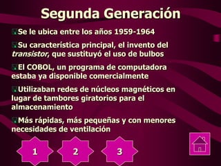 Segunda Generación
Se le ubica entre los años 1959-1964
Su característica principal, el invento del
transistor, que sustituyó el uso de bulbos
El COBOL, un programa de computadora
estaba ya disponible comercialmente
Utilizaban redes de núcleos magnéticos en
lugar de tambores giratorios para el
almacenamiento
Más rápidas, más pequeñas y con menores
necesidades de ventilación
1 2 3