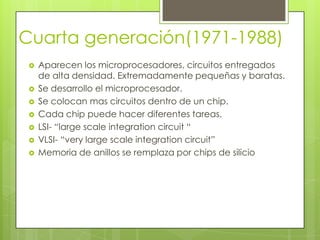 Cuarta generación(1971-1988)
 Aparecen los microprocesadores, circuitos entregados
de alta densidad. Extremadamente pequeñas y baratas.
 Se desarrollo el microprocesador.
 Se colocan mas circuitos dentro de un chip.
 Cada chip puede hacer diferentes tareas.
 LSI- “large scale integration circuit “
 VLSI- “very large scale integration circuit”
 Memoria de anillos se remplaza por chips de silicio
 