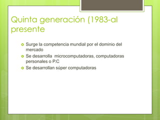 Quinta generación (1983-al
presente
 Surge la competencia mundial por el dominio del
mercado
 Se desarrolla microcomputadoras, computadoras
personales o P.C
 Se desarrollan súper computadoras
 