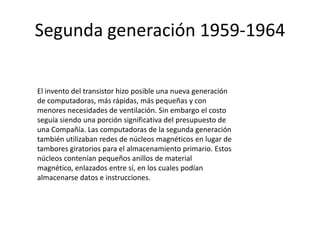 Segunda generación 1959-1964
El invento del transistor hizo posible una nueva generación
de computadoras, más rápidas, más pequeñas y con
menores necesidades de ventilación. Sin embargo el costo
seguía siendo una porción significativa del presupuesto de
una Compañía. Las computadoras de la segunda generación
también utilizaban redes de núcleos magnéticos en lugar de
tambores giratorios para el almacenamiento primario. Estos
núcleos contenían pequeños anillos de material
magnético, enlazados entre sí, en los cuales podían
almacenarse datos e instrucciones.

 