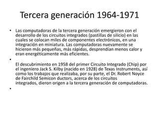 Tercera generación 1964-1971
• Las computadoras de la tercera generación emergieron con el
desarrollo de los circuitos integrados (pastillas de silicio) en las
cuales se colocan miles de componentes electrónicos, en una
integración en miniatura. Las computadoras nuevamente se
hicieron más pequeñas, más rápidas, desprendían menos calor y
eran energéticamente más eficientes.
•
El descubrimiento en 1958 del primer Circuito Integrado (Chip) por
el ingeniero Jack S. Kilby (nacido en 1928) de Texas Instruments, así
como los trabajos que realizaba, por su parte, el Dr. Robert Noyce
de Fairchild Semicon ductors, acerca de los circuitos
integrados, dieron origen a la tercera generación de computadoras.
•

 