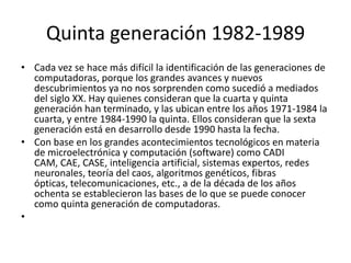 Quinta generación 1982-1989
• Cada vez se hace más difícil la identificación de las generaciones de
computadoras, porque los grandes avances y nuevos
descubrimientos ya no nos sorprenden como sucedió a mediados
del siglo XX. Hay quienes consideran que la cuarta y quinta
generación han terminado, y las ubican entre los años 1971-1984 la
cuarta, y entre 1984-1990 la quinta. Ellos consideran que la sexta
generación está en desarrollo desde 1990 hasta la fecha.
• Con base en los grandes acontecimientos tecnológicos en materia
de microelectrónica y computación (software) como CADI
CAM, CAE, CASE, inteligencia artificial, sistemas expertos, redes
neuronales, teoría del caos, algoritmos genéticos, fibras
ópticas, telecomunicaciones, etc., a de la década de los años
ochenta se establecieron las bases de lo que se puede conocer
como quinta generación de computadoras.
•

 