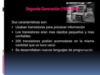 Segunda Generación (1958-1946)
Sus características son:
 Usaban transistores para procesar información
 Los transistores eran mas rápidos pequeños y mas
confiables
 200 transistores podían acomodarse en la misma
cantidad que un tuvo vacio
 Se desarrollaban nuevos lenguajes de programación

 