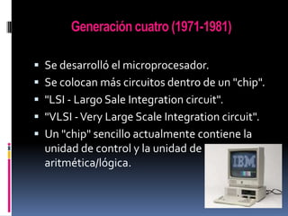 Generación cuatro (1971-1981)
 Se desarrolló el microprocesador.
 Se colocan más circuitos dentro de un "chip".

 "LSI - Largo Sale Integration circuit".
 "VLSI - Very Large Scale Integration circuit".
 Un "chip" sencillo actualmente contiene la

unidad de control y la unidad de
aritmética/lógica.

 