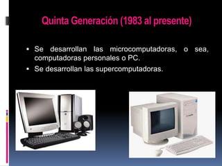 Quinta Generación (1983 al presente)
 Se desarrollan las microcomputadoras, o sea,

computadoras personales o PC.
 Se desarrollan las supercomputadoras.

 