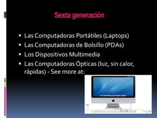 Sexta generación
 Las Computadoras Portátiles (Laptops)
 Las Computadoras de Bolsillo (PDAs)

 Los Dispositivos Multimedia
 Las Computadoras Ópticas (luz, sin calor,

rápidas) - See more at:

 