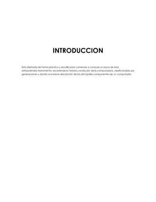 INTRODUCCION
Está diseñada de forma práctica y sencilla para comenzar a conocer un poco de esta
extraordinaria herramienta, recorriendo la historia y evolución de la computadora, clasificándola por
generaciones y dando una breve descripción de los principales componentes de un computador.
 