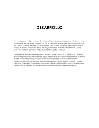 DESARROLLO
Fue inventada en 1642 por el matemático francés Blaise Pascal. Aquel dispositivo utilizaba una serie
de ruedas de diez dientes en las que cada uno de los dientes representaba un dígito del 0 al 9. Las
ruedas estaban conectadas de tal manera que podían sumarse números haciéndolas avanzar el
número de dientes correcto. En 1670 el filósofo y matemático alemán Gottfried Wilhelm Leibniz
perfeccionó esta máquina e inventó una que también podía multiplicar.
El inventor francés Joseph Marie Jacquard, al diseñar un telar automático, utilizó delgadas placas
de madera perforadas para controlar el tejido utilizado en los diseños complejos. Durante la década
de 1880 el estadístico estadounidense Herman Hollerith concibió la idea de utilizar tarjetas
perforadas, similares a las placas de Jacquard, para procesar datos. Hollerith consiguió compilar
la información estadística destinada al censo depoblación de 1890 de Estados Unidos mediante la
utilización de un sistema que hacía pasar tarjetas perforadas sobre contactos eléctricos.
 
