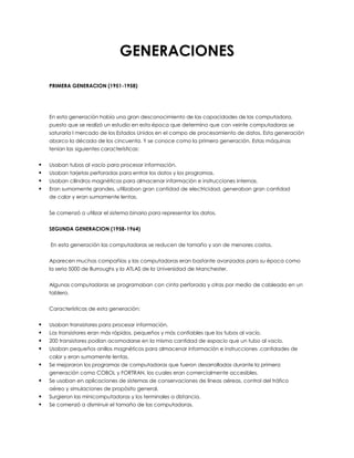 GENERACIONES
PRIMERA GENERACION (1951-1958)
En esta generación había una gran desconocimiento de las capacidades de las computadora,
puesto que se realizó un estudio en esta época que determino que con veinte computadoras se
saturaría l mercado de los Estados Unidos en el campo de procesamiento de datos. Esta generación
abarco la década de los cincuenta. Y se conoce como la primera generación. Estas máquinas
tenían las siguientes características:
 Usaban tubos al vacío para procesar información.
 Usaban tarjetas perforadas para entrar los datos y los programas.
 Usaban cilindros magnéticos para almacenar información e instrucciones internas.
 Eran sumamente grandes, utilizaban gran cantidad de electricidad, generaban gran cantidad
de calor y eran sumamente lentas.
Se comenzó a utilizar el sistema binario para representar los datos.
SEGUNDA GENERACION (1958-1964)
En esta generación las computadoras se reducen de tamaño y son de menores costos.
Aparecen muchas compañías y las computadoras eran bastante avanzadas para su época como
la seria 5000 de Burroughs y la ATLAS de la Universidad de Manchester.
Algunas computadoras se programaban con cinta perforada y otras por medio de cableado en un
tablero.
Características de esta generación:
 Usaban transistores para procesar información.
 Los transistores eran más rápidos, pequeños y más confiables que los tubos al vacío.
 200 transistores podían acomodarse en la misma cantidad de espacio que un tubo al vacío.
 Usaban pequeños anillos magnéticos para almacenar información e instrucciones .cantidades de
calor y eran sumamente lentas.
 Se mejoraron los programas de computadoras que fueron desarrolladas durante la primera
generación como COBOL y FORTRAN, los cuales eran comercialmente accesibles.
 Se usaban en aplicaciones de sistemas de conservaciones de líneas aéreas, control del tráfico
aéreo y simulaciones de propósito general.
 Surgieron las minicomputadoras y los terminales a distancia.
 Se comenzó a disminuir el tamaño de las computadoras.
 