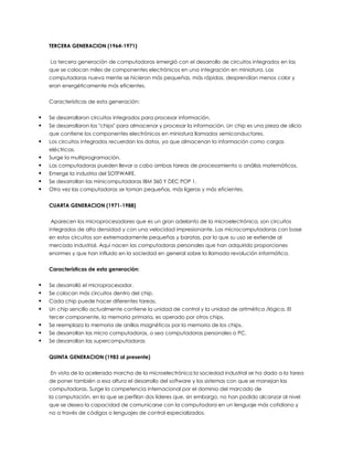 TERCERA GENERACION (1964-1971)
La tercera generación de computadoras emergió con el desarrollo de circuitos integrados en las
que se colocan miles de componentes electrónicos en una integración en miniatura. Las
computadoras nueva mente se hicieron más pequeñas, más rápidas, desprendían menos color y
eran energéticamente más eficientes.
Características de esta generación:
 Se desarrollaron circuitos integrados para procesar información.
 Se desarrollaron los "chips" para almacenar y procesar la información. Un chip es una pieza de silicio
que contiene los componentes electrónicos en miniatura llamados semiconductores.
 Los circuitos integrados recuerdan los datos, ya que almacenan la información como cargas
eléctricas.
 Surge la multiprogramación.
 Las computadoras pueden llevar a cabo ambas tareas de procesamiento o análisis matemáticos.
 Emerge la industria del SOTFWARE.
 Se desarrollan las minicomputadoras IBM 360 Y DEC POP 1.
 Otra vez las computadoras se toman pequeñas, más ligeras y más eficientes.
CUARTA GENERACION (1971-1988)
Aparecen los microprocesadores que es un gran adelanto de la microelectrónica, son circuitos
integrados de alta densidad y con una velocidad impresionante. Las microcomputadoras con base
en estos circuitos son extremadamente pequeñas y baratas, por lo que su uso se extiende al
mercado industrial. Aquí nacen las computadoras personales que han adquirido proporciones
enormes y que han influido en la sociedad en general sobre la llamada revolución informática.
Características de esta generación:
 Se desarrolló el microprocesador.
 Se colocan más circuitos dentro del chip.
 Cada chip puede hacer diferentes tareas.
 Un chip sencillo actualmente contiene la unidad de control y la unidad de aritmética /lógica. El
tercer componente, la memoria primaria, es operado por otros chips.
 Se reemplaza la memoria de anillos magnéticos por la memoria de los chips.
 Se desarrollan las micro computadoras, o sea computadoras personales o PC.
 Se desarrollan las supercomputadoras
QUINTA GENERACION (1983 al presente)
En vista de la acelerada marcha de la microelectrónica la sociedad industrial se ha dado a la tarea
de poner también a esa altura el desarrollo del software y los sistemas con que se manejan las
computadoras. Surge la competencia internacional por el dominio del marcado de
la computación, en la que se perfilan dos líderes que, sin embargo, no han podido alcanzar al nivel
que se desea la capacidad de comunicarse con la computadora en un lenguaje más cotidiano y
no a través de códigos o lenguajes de control especializados.
 