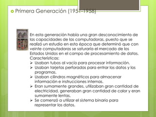  Primera Generación (1951-1958)
En esta generación había una gran desconocimiento de
las capacidades de las computadoras, puesto que se
realizó un estudio en esta época que determinó que con
veinte computadoras se saturaría el mercado de los
Estados Unidos en el campo de procesamiento de datos.
Características:
 Usaban tubos al vacío para procesar información.
 Usaban tarjetas perforadas para entrar los datos y los
programas.
 Usaban cilindros magnéticos para almacenar
información e instrucciones internas.
 Eran sumamente grandes, utilizaban gran cantidad de
electricidad, generaban gran cantidad de calor y eran
sumamente lentas.
 Se comenzó a utilizar el sistema binario para
representar los datos.
 