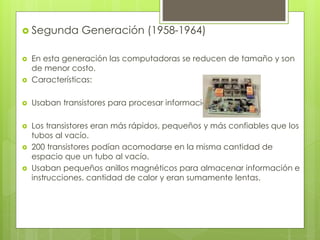  Segunda Generación (1958-1964)
 En esta generación las computadoras se reducen de tamaño y son
de menor costo.
 Características:
 Usaban transistores para procesar información.
 Los transistores eran más rápidos, pequeños y más confiables que los
tubos al vacío.
 200 transistores podían acomodarse en la misma cantidad de
espacio que un tubo al vacío.
 Usaban pequeños anillos magnéticos para almacenar información e
instrucciones. cantidad de calor y eran sumamente lentas.
 