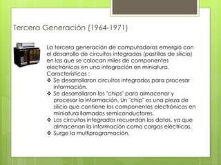 Tercera Generación (1964-1971)
La tercera generación de computadoras emergió con
el desarrollo de circuitos integrados (pastillas de silicio)
en las que se colocan miles de componentes
electrónicos en una integración en miniatura.
Características :
 Se desarrollaron circuitos integrados para procesar
información.
 Se desarrollaron los "chips" para almacenar y
procesar la información. Un "chip" es una pieza de
silicio que contiene los componentes electrónicos en
miniatura llamados semiconductores.
 Los circuitos integrados recuerdan los datos, ya que
almacenan la información como cargas eléctricas.
 Surge la multiprogramación.
 