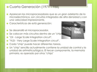  Cuarta Generación (1971-1988)
 Aparecen los microprocesadores que es un gran adelanto de la
microelectrónica, son circuitos integrados de alta densidad y con
una velocidad impresionante.
 Características de está generación:
 Se desarrolló el microprocesador.
 Se colocan más circuitos dentro de un "chip".
 "LSI - Large Scale Integration circuit".
 "VLSI - Very Large Scale Integration circuit".
 Cada "chip" puede hacer diferentes tareas.
 Un "chip" sencillo actualmente contiene la unidad de control y la
unidad de aritmética/lógica. El tercer componente, la memoria
primaria, es operado por otros "chips"
 