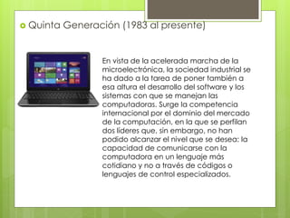  Quinta Generación (1983 al presente)
En vista de la acelerada marcha de la
microelectrónica, la sociedad industrial se
ha dado a la tarea de poner también a
esa altura el desarrollo del software y los
sistemas con que se manejan las
computadoras. Surge la competencia
internacional por el dominio del mercado
de la computación, en la que se perfilan
dos líderes que, sin embargo, no han
podido alcanzar el nivel que se desea: la
capacidad de comunicarse con la
computadora en un lenguaje más
cotidiano y no a través de códigos o
lenguajes de control especializados.
 