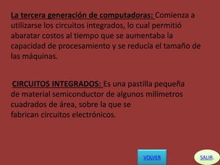La tercera generación de computadoras: Comienza a
utilizarse los circuitos integrados, lo cual permitió
abaratar costos al tiempo que se aumentaba la
capacidad de procesamiento y se reducía el tamaño de
las máquinas.
CIRCUITOS INTEGRADOS: Es una pastilla pequeña
de material semiconductor de algunos milímetros
cuadrados de área, sobre la que se
fabrican circuitos electrónicos.
SALIR.VOLVER
 