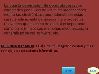La cuarta generación de computadoras: se
caracterizó por el uso de los microprocesadores,
memorias electrónicas, pero además de estas
características esta generación tuvo proyectos
relevantes que hicieron de esta algo importante,
como por ejemplo: Las memorias electrónicas, la
generalización del software, etc.
MICROPROCESADOR: Es el circuito integrado central y más
complejo de un sistema informático.
SALIR.VOLVER
 