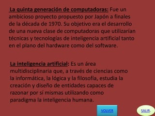 La quinta generación de computadoras: Fue un
ambicioso proyecto propuesto por Japón a finales
de la década de 1970. Su objetivo era el desarrollo
de una nueva clase de computadoras que utilizarían
técnicas y tecnologías de inteligencia artificial tanto
en el plano del hardware como del software.
La inteligencia artificial: Es un área
multidisciplinaria que, a través de ciencias como
la informática, la lógica y la filosofía, estudia la
creación y diseño de entidades capaces de
razonar por sí mismas utilizando como
paradigma la inteligencia humana.
VOLVER SALIR.
 