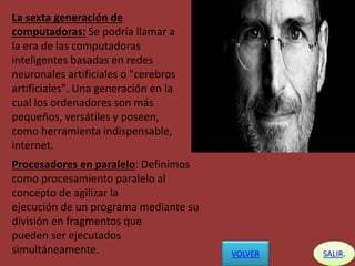 La sexta generación de
computadoras: Se podría llamar a
la era de las computadoras
inteligentes basadas en redes
neuronales artificiales o "cerebros
artificiales". Una generación en la
cual los ordenadores son más
pequeños, versátiles y poseen,
como herramienta indispensable,
internet.
VOLVER SALIR.
Procesadores en paralelo: Definimos
como procesamiento paralelo al
concepto de agilizar la
ejecución de un programa mediante su
división en fragmentos que
pueden ser ejecutados
simultáneamente.
 