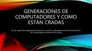 GENERACIONES DE
COMPUTADORES Y COMO
ESTÁN CRADAS
En las siguientes diapositivas daremos a conocer cada generación de evolución en
los computadores atreves de los años
 