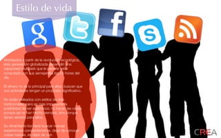 Estilo de vida
Moldeados a partir de la revolución tecnológica,
esta generación globalizada desarrolló una
capacidad multitask que le permite estar
conectado con sus semejantes las 24 horas del
día.
El dinero no es lo principal para ellos, buscan que
sus actividades tengan un propósito signiﬁcativo.
No están peleados con estilos de vida
tradicionales, pero es más importante la
posibilidad de ser auténticos; no hacen las cosas
porque así se han hecho siempre, sino porque
tienen sentido para ellos.
Su dinamismo los hace buscar nuevas
experiencias constantemente, dejar de conocer
cosas nuevas, es dejar de vivir.
 