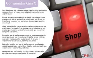 Consumidor Gen X
Son el estilo de vida más aspiracional para los otros segmentos,
cada vez tienen un mayor poder adquisitivo y mantienen su
espíritu joven.
Para el segmento es importante el vínculo que genera con las
marcas; más allá de la relación producto-valor por dinero, es
importante conectar con las marcas desde una perspectiva
emocional.
Cada vez se sienten menos atraídos hacía grandes marcas con
una imagen “corporativa”, sino que preﬁeren relacionarse con
marcas que muestren un lado humano, en la que puedan ver
reﬂejados sus valores.
Para ellos una de las formas para obtener estatus y reputación
es compartiendo sus vivencias, sin importar lo más mínimas
que sean; marcas que los ayudan a salir de la rutina y
experimentar cosas nuevas, son muy relevantes.
Las redes sociales son una de las formas más sencillas para
relacionarse con este segmento, a ellos les gusta compartir sus
experiencias y recomendar productos.
Desean ver una fusión de los mundos online y ofﬂine que les
permitan vivir nuevas experiencias de consumo.
 