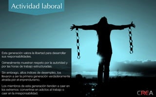Actividad laboral
Esta generación valora la libertad para desarrollar
sus responsabilidades.
Generalmente muestran respeto por la autoridad y
por las horas de trabajo estructuradas.
Sin embrago, altos índices de desempleo, los
llevaron a ser la primera generación verdaderamente
atraída por el enprendurismo.
Los miembros de esta generación tienden a caer en
los extremos: convertirse en adictos al trabajo o
caer en la irresponsabilidad.
 