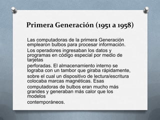 Primera Generación (1951 a 1958)Las computadoras de la primera Generación emplearon bulbos para procesar información.Los operadores ingresaban los datos y programas en código especial por medio de tarjetasperforadas. El almacenamiento interno se lograba con un tambor que giraba rápidamente,sobre el cual un dispositivo de lectura/escritura colocaba marcas magnéticas. Esascomputadoras de bulbos eran mucho más grandes y generaban más calor que los modeloscontemporáneos.