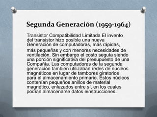 Segunda Generación (1959-1964)Transistor Compatibilidad Limitada El invento del transistor hizo posible una nueva Generación de computadoras, más rápidas,más pequeñas y con menores necesidades de ventilación. Sin embargo el costo seguía siendo una porción significativa del presupuesto de una Compañía. Las computadoras de la segunda generación también utilizaban redes de núcleos magnéticos en lugar de tambores giratorios para el almacenamiento primario. Estos núcleos contenían pequeños anillos de material magnético, enlazados entre sí, en los cuales podían almacenarse datos einstrucciones.