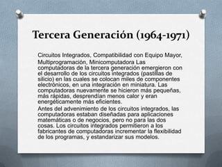 Tercera Generación (1964-1971)Circuitos Integrados, Compatibilidad con Equipo Mayor,Multiprogramación, Minicomputadora Las computadoras de la tercera generación emergieron con el desarrollo de los circuitos integrados (pastillas de silicio) en las cuales se colocan miles de componentes electrónicos, en una integración en miniatura. Las computadoras nuevamente se hicieron más pequeñas, más rápidas, desprendían menos calor y eran energéticamente más eficientes.Antes del advenimiento de los circuitos integrados, las computadoras estaban diseñadas para aplicaciones matemáticas o de negocios, pero no para las dos cosas. Los circuitos integrados permitieron a los fabricantes de computadoras incrementar la flexibilidad de los programas, y estandarizar sus modelos.