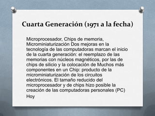 Cuarta Generación (1971 a la fecha)Microprocesador, Chips de memoria, Microminiaturización Dos mejoras en la tecnología de las computadoras marcan el inicio de la cuarta generación: el reemplazo de las memorias con núcleos magnéticos, por las de chips de silicio y la colocación de Muchos más componentes en un Chip: producto de la microminiaturización de los circuitos electrónicos. El tamaño reducido del microprocesador y de chips hizo posible la creación de las computadoras personales (PC)Hoy