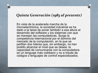 Quinta Generación (1983 al presente)En vista de la acelerada marcha de la microelectrónica, la sociedad industrial se ha dado a la tarea de poner también a esa altura el desarrollo del software y los sistemas con que se manejan las computadoras. Surge la competencia internacional por el dominio del mercado de la computación, en la que se perfilan dos líderes que, sin embargo, no han podido alcanzar el nivel que se desea: la capacidad de comunicarse con la computadora en un lenguaje más cotidiano y no a través de códigos o lenguajes de control especializados. 