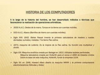 A lo largo de la historia del hombre, se han desarrollado métodos o técnicas que
favorecieron la realización de operaciones aritméticas.
➢ 3000 A.A.C.: Dedos de la mano. Turcos en la tierra con cuentas móviles.
➢ 500 A.A.C.: Abaco (Barrillos de hierro con cuentas móviles).
➢ Siglo XVII: 1642. Blaise Pascal invento la primera calculadora de madera y ruedas
dentadas; sumaba y restaba. Y la llamo Pas calina.
➢ 1673, maquina de Leilentz. Es la mejora de la Pas calina. Su función era multiplicar y
dividir.
➢ Siglo XIX: Maquina analítica creada por Babage en 1833. Utilizaba tarjetas perforadas.
Máquina tabuladora creada por Hollerith para el censo d 1890 de Estados Unidos
Sobre la base de esta máquina, Hollerith, fundo la empresa I.B.M.
➢ Siglo XX: en 1946, Howard Aiken diseño la maquina MARK I, la primera computadora
electromecánica (Válvulas y rieles)
HISTORIA DE LOS COMPUTADORES
 