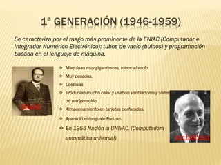 1ª GENERACIÓN (1946-1959)
Se caracteriza por el rasgo más prominente de la ENIAC (Computador e
Integrador Numérico Electrónico): tubos de vacío (bulbos) y programación
basada en el lenguaje de máquina.
❖ Maquinas muy gigantescas, tubos al vacío.
❖ Muy pesadas.
❖ Costosas
❖ Producían mucho calor y usaban ventiladores y sistemas
de refrigeración.
❖ Almacenamiento en tarjetas perforadas.
❖ Apareció el lenguaje Fortran.
❖ En 1955 Nación la UNIVAC. (Computadora
automática universal)
Mauchly
ster EckPreert
 