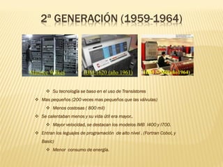 2ª GENERACIÓN (1959-1964)
❖ Su tecnología se baso en el uso de Transistores
❖ Mas pequeños (200 veces mas pequeños que las válvulas)
❖ Menos costosas ( 800 mil)
❖ Se calentaban menos y su vida útil era mayor..
❖ Mayor velocidad, se destacan los modelos IMB I400 y I700.
❖ Entran los leguajes de programación de alto nivel . (Fortran Cobol, y
Basic)
❖ Menor consumo de energía.
Maurice Wilkes IBM 1620 (año 1961) IBM S/360(año1964)
 