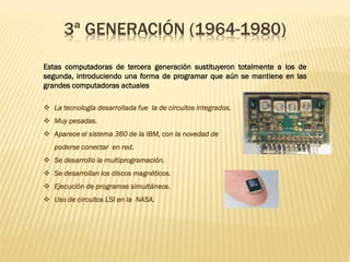 3ª GENERACIÓN (1964-1980)
Estas computadoras de tercera generación sustituyeron totalmente a los de
segunda, introduciendo una forma de programar que aún se mantiene en las
grandes computadoras actuales
❖ La tecnología desarrollada fue la de circuitos integrados.
❖ Muy pesadas.
❖ Aparece el sistema 360 de la IBM, con la novedad de
poderse conectar en red.
❖ Se desarrollo la multiprogramación.
❖ Se desarrollan los discos magnéticos.
❖ Ejecución de programas simultáneos.
❖ Uso de circuitos LSI en la NASA.
 
