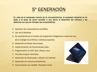 5ª GENERACIÓN
En vista de la acelerada marcha de la microelectrónica, la sociedad industrial se ha
dado a la tarea de poner también a esa altura el desarrollo del software y los
sistemas con que se manejan las computadoras.
❖ Aparecen las computadoras portátiles.
❖ Uso de la Robótica
❖ Se caracteriza por el empleo de programas inteligentes a través del uso
de la inteligencia artificial y sistemas expertos.
❖ Desarrollo de Redes Neuronales.
❖ Implementación de Herramientas Case.
❖ Programación en ASP, Java, Visual, Linux.
❖ Circuitos de gran velocidad.
❖ Desarrollo de Multimedia y difusión de Internet.
❖ Desarrollo de nuevos procesadores.
❖ Comunicación por satélite. Realidad virtual.
 