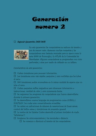 Generación
                       numero 2

    Segunda Generación (1958-1964)

                  En esta generación las computadoras se reducen de tamaño y
                  son de menor costo. Aparecen muchas compañías y las
                  computadoras eran bastante avanzadas para su época como la
                  serie 5000 de Burroughs y la ATLAS de la Universidad de
                  Manchester. Algunas computadoras se programaban con cinta
                  perforadas y otras por medio de cableado en un tablero.

Características de está generación:

     Usaban transistores para procesar información.
     Los transistores eran más rápidos, pequeños y más confiables que los tubos
al vacío.
     200 transistores podían acomodarse en la misma cantidad de espacio que un
tubo al vacío.
     Usaban pequeños anillos magnéticos para almacenar información e
instrucciones. cantidad de calor y eran sumamente lentas.
     Se mejoraron los programas de computadoras que fueron desarrollados
durante la primera generación.
     Se desarrollaron nuevos lenguajes de programación como COBOL y
FORTRAN, los cuales eran comercialmente accsesibles.
     Se usaban en aplicaciones de sistemas de reservaciones de líneas aéreas,
control del tráfico aéreo y simulaciones de propósito general.
     La marina de los Estados Unidos desarrolla el primer simulador de vuelo,
"Whirlwind I".
     Surgieron las minicomputadoras y los terminales a distancia.
            Se comenzó a disminuir el tamaño de las computadoras.
 