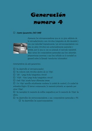 Generación
                       numero 4
    Cuarta Generación (1971-1988)

                  Aparecen los microprocesadores que es un gran adelanto de
                  la microelectrónica, son circuitos integrados de alta densidad y
                  con una velocidad impresionante. Las microcomputadoras con
                  base en estos circuitos son extremadamente pequeñas y
                  baratas, por lo que su uso se extiende al mercado industrial.
                  Aquí nacen las computadoras personales que han adquirido
                  proporciones enormes y que han influido en la sociedad en
                  general sobre la llamada "revolución informática".

Características de está generación:

      Se desarrolló el microprocesador.
      Se colocan más circuitos dentro de un "chip".
      "LSI - Large Scale Integration circuit".
      "VLSI - Very Large Scale Integration circuit".
      Cada "chip" puede hacer diferentes tareas.
      Un "chip" sencillo actualmente contiene la unidad de control y la unidad de
aritmética/lógica. El tercer componente, la memoria primaria, es operado por
otros "chips".
      Se reemplaza la memoria de anillos magnéticos por la memoria de "chips" de
silicio.
      Se desarrollan las microcomputadoras, o sea, computadoras personales o PC.
              Se desarrollan las supercomputadoras
 