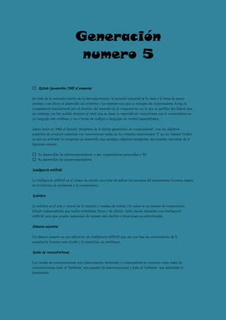 Generación
                               numero 5

    Quinta Generación (1983 al presente)

En vista de la acelerada marcha de la microelectrónica, la sociedad industrial se ha dado a la tarea de poner
también a esa altura el desarrollo del software y los sistemas con que se manejan las computadoras. Surge la
competencia internacional por el dominio del mercado de la computación, en la que se perfilan dos líderes que,
sin embargo, no han podido alcanzar el nivel que se desea: la capacidad de comunicarse con la computadora en
un lenguaje más cotidiano y no a través de códigos o lenguajes de control especializados.

Japón lanzó en 1983 el llamado "programa de la quinta generación de computadoras", con los objetivos
explícitos de producir máquinas con innovaciones reales en los criterios mencionados. Y en los Estados Unidos
ya está en actividad un programa en desarrollo que persigue objetivos semejantes, que pueden resumirse de la
siguiente manera:

    Se desarrollan las microcomputadoras, o sea, computadoras personales o PC.
    Se desarrollan las supercomputadoras.

Inteligencia artíficial:

La inteligencia artificial es el campo de estudio que trata de aplicar los procesos del pensamiento humano usados
en la solución de problemas a la computadora.

Robótica:

La robótica es el arte y ciencia de la creación y empleo de robots. Un robot es un sistema de computación
híbrido independiente que realiza actividades físicas y de cálculo. Están siendo diseñados con inteligencia
artificial, para que puedan responder de manera más efectiva a situaciones no estructuradas.

Sistemas expertos:

Un sistema experto es una aplicación de inteligencia artificial que usa una base de conocimiento de la
experiencia humana para ayudar a la resolución de problemas.

Redes de comunicaciones:

Los canales de comunicaciones que interconectan terminales y computadoras se conocen como redes de
comunicaciones; todo el "hardware" que soporta las interconexiones y todo el "software" que administra la
transmisión.
 